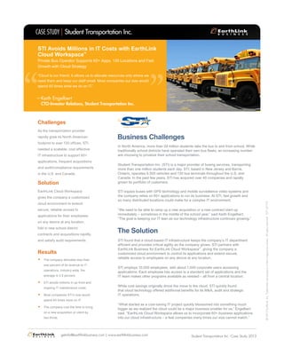 Business Challenges
In North America, more than 24 million students take the bus to and from school. While
traditionally school districts have operated their own bus fleets, an increasing number
are choosing to privatize their school transportation.
Student Transportation Inc. (STI) is a major provider of busing services, transporting
more than one million students each day. STI, based in New Jersey and Barrie,
Ontario, operates 9,500 vehicles and 130 bus terminals throughout the U.S. and
Canada. In the past few years, STI has acquired over 40 companies and rapidly
grown its portfolio of customers.
STI equips buses with GPS technology and mobile surveillance video systems and
the company relies on 60+ applications to run its business. At STI, fast growth and
so many distributed locations could make for a complex IT environment.
“We need to be able to ramp up a new acquisition or a new contract start-up
immediately – sometimes in the middle of the school year,” said Keith Engelbert.
“The goal is keeping our IT lean as our technology infrastructure continues growing.”
STI found that a cloud-based IT infrastructure keeps the company’s IT department
efficient and provides critical agility as the company grows. STI partners with
EarthLink Business for EarthLink Cloud Workspace™
, giving the company a
customized cloud environment to control its applications and extend secure,
reliable access to employees on any device at any location.
STI employs 10,000 employees, with about 1,000 corporate users accessing
applications. Each employee has access to a standard set of applications and the
IT team makes other programs available as needed – all from a central location.
While cost savings originally drove the move to the cloud, STI quickly found
that cloud technology offered additional benefits for its M&A, audit and strategic
IT operations.
“What started as a cost-saving IT project quickly blossomed into something much
bigger as we realized the cloud could be a major business enabler for us,” Engelbert
said. “EarthLink Cloud Workspace allows us to incorporate 60+ business applications
into our cloud infrastructure – a feat companies many times our size cannot match.”
The Solution
Challenges
As the transportation provider
rapidly grew its North American
footprint to over 130 offices, STI
needed a scalable, cost effective
IT infrastructure to support 60+
applications, frequent acquisitions
and audit/compliance requirements
in the U.S. and Canada.
Solution
EarthLink Cloud Workspace
gives the company a customized
cloud environment to extend
secure, reliable access to
applications for their employees
on any device at any location,
fold in new school district
contracts and acquisitions rapidly,
and satisfy audit requirements.
Results
•	 The company allocates less than
one percent of its revenue to IT
operations. Industry wide, the
average is 3.5 percent.
•	 STI avoids millions in up-front and
ongoing IT maintenance costs.
•	 Most companies STI’s size would
spend 40 times more on IT.
•	 The company cuts the time to bring
on a new acquisition or client by
two thirds.
Student Transportation Inc.CASE STUDY
Student Transportation Inc. Case Study 2013getinfo@earthlinkbusiness.com | www.earthlinkbusiness.com
©2013EarthLink,Inc.Trademarksarepropertyoftheirrespectiveowners.Allrightsreserved.1071-07173
“
“
“Cloud is our friend. It allows us to allocate resources only where we
need them and keep our staff small. Most companies our size would
spend 40 times what we do on IT.”
STI Avoids Millions in IT Costs with EarthLink
Cloud Workspace™
Private Bus Operator Supports 60+ Apps, 130 Locations and Fast
Growth with Cloud Strategy
Keith Engelbert
CTO-Investor Relations, Student Transportation Inc.
–
 