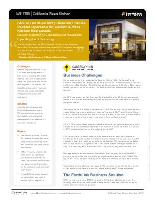 Challenges
Nearly everything required to run
CPK’s restaurants depends on
the network, including 24/7 online
ordering, the point-of-sale system,
credit card processing and a VoIP
phone system. CPK needed the
reliability and security of a private
network and wanted to simplify
management across its 200
restaurants.
Solution
A private MPLS network with
EarthLink Business supports
PCI compliance and provides
the reliability and centralized
management CPK needs for 24/7
restaurant operations.
Results
•	 The network provides CPK with
the reliability they need for order
and payment processing, VoIP,
data collection, and other critical
applications.
•	 CPK’s IT team saves time with
one network provider for all
200 restaurants and with its
EarthLink Business account team
managing third-party providers
for the backup network and local
maintenance.
•	 Private MPLS provides security
for transaction processing in
support of PCI compliance.
“
““We rely on the EarthLink MPLS network 24/7 to run our restaurant
operations. The private network also supports PCI compliance and allows
us to control and monitor all 200 restaurants from one location.”
Secure EarthLink MPLS Network Enables
Reliable Operation for California Pizza
Kitchen Restaurants
Network Supports PCI Compliance and Restaurants’
Expanding Use of Technology
Patrick Wong
Director of Infrastructure, California Pizza Kitchen
–
CASE STUDY
getinfo@earthlinkbusiness.com | www.earthlinkbusiness.com
©2013EarthLink,Inc.Trademarksarepropertyoftheirrespectiveowners.Allrightsreserved.1071-07087
Business Challenges
California Pizza Kitchen
California Pizza Kitchen Case Study 2013
Since opening its first restaurant in Beverly Hills in 1985, California Pizza
Kitchen has expanded rapidly, led by the popularity of innovative pizzas such as
its Original BBQ Chicken, Thai Chicken and Jamaican Jerk Chicken. Now, pizza
lovers can find CPK in 30 states, 11 countries and in supermarket aisles across
the U.S.
As CPK has grown, so has the need for bandwidth at its 200 company-owned
restaurants. Nearly everything required to operate runs on the network, except
the pizza ovens.
“We rely a lot on the network nowadays. It’s not like it used to be where we only
needed it during restaurant hours; now we’re using it 24/7,” said Patrick Wong,
Director of Infrastructure at California Pizza Kitchen. “If we can’t process orders
or payments online, in person or via phone, then we lose money.”
All of CPK’s transactions require a reliable network, as online orders as well as
all credit card transactions depend on a connection. All voice traffic in and out
of CPK restaurants run over the network using VoIP.
CPK restaurants transmit sales data to headquarters, train staff members,
run the point-of-sale system and pipe in music. Outside restaurant hours, CPK
collects critical data, such as inventory and data for PCI compliance, updates
menus and antivirus programs and takes online orders overnight for the next
day. The company also offers free Wi-Fi to guests during their visits to CPK.
Manageability is also important. Previously, the company had multiple DSL
providers across the country, putting a significant burden on the IT team. On
top of that, PCI compliance really demanded the security of a private network.
“A private network allows us to support PCI compliance as it limits the number
of connections we have into and out of the restaurants,” Wong explained.
The EarthLink Business Solution
CPK moved to a private MPLS network with EarthLink Business to get the
security, reliability and centralized management it needed, particularly as its
dependence on technology grew.
 