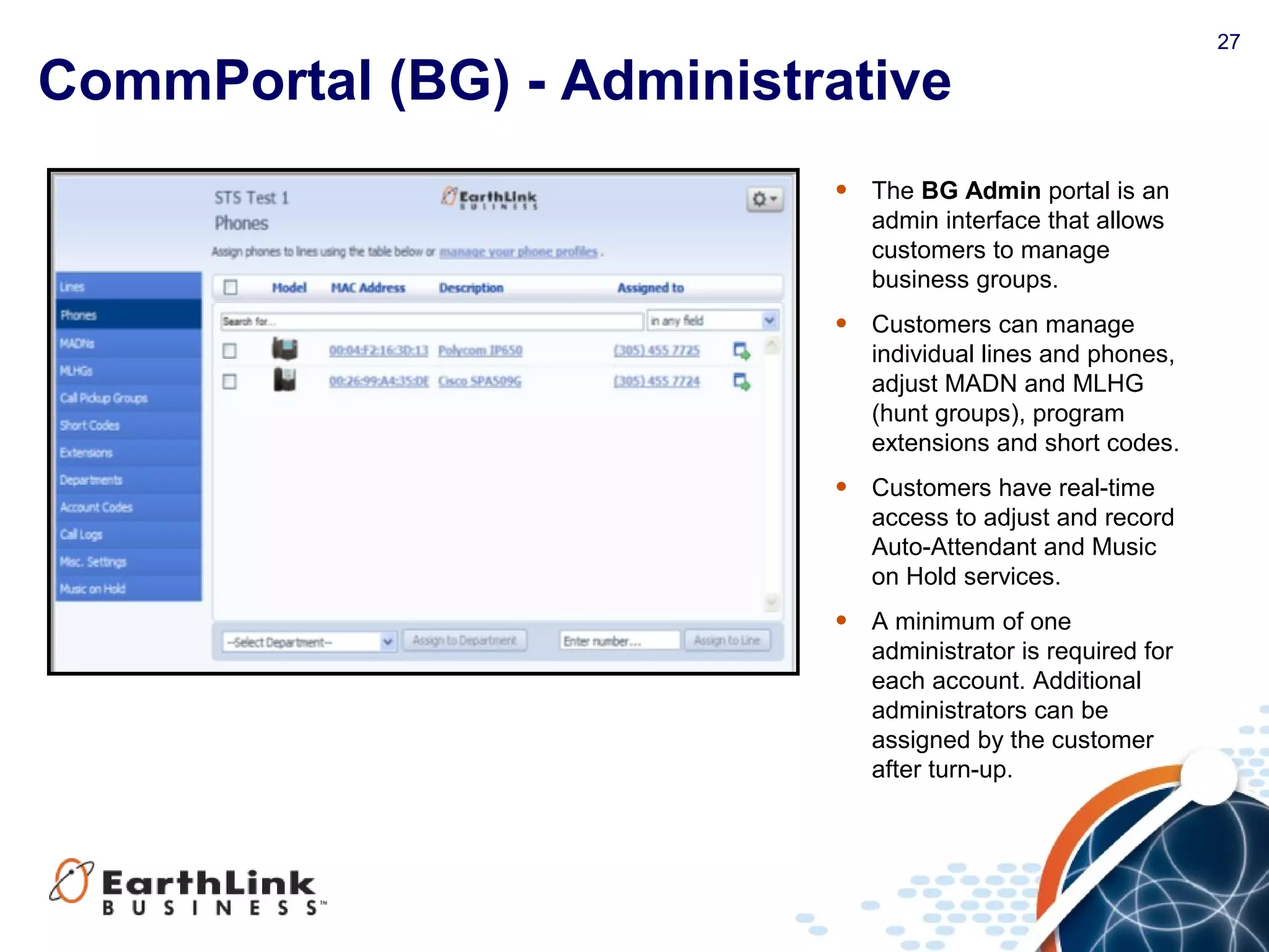 27
CommPortal (BG) - Administrative
• The BG Admin portal is an
admin interface that allows
customers to manage
business groups.
• Customers can manage
individual lines and phones,
adjust MADN and MLHG
(hunt groups), program
extensions and short codes.
• Customers have real-time
access to adjust and record
Auto-Attendant and Music
on Hold services.
• A minimum of one
administrator is required for
each account. Additional
administrators can be
assigned by the customer
after turn-up.
 