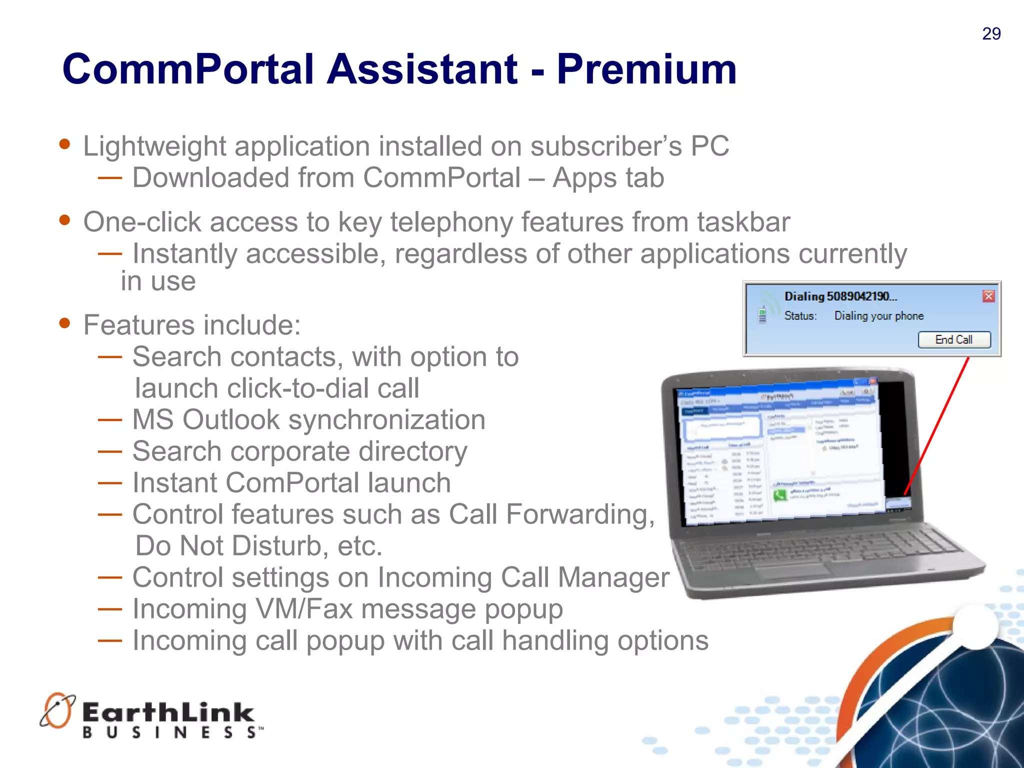 29
CommPortal Assistant - Premium
• Lightweight application installed on subscriber’s PC
— Downloaded from CommPortal – Apps tab
• One-click access to key telephony features from taskbar
— Instantly accessible, regardless of other applications currently
in use
• Features include:
— Search contacts, with option to
launch click-to-dial call
— MS Outlook synchronization
— Search corporate directory
— Instant ComPortal launch
— Control features such as Call Forwarding,
Do Not Disturb, etc.
— Control settings on Incoming Call Manager
— Incoming VM/Fax message popup
— Incoming call popup with call handling options
 