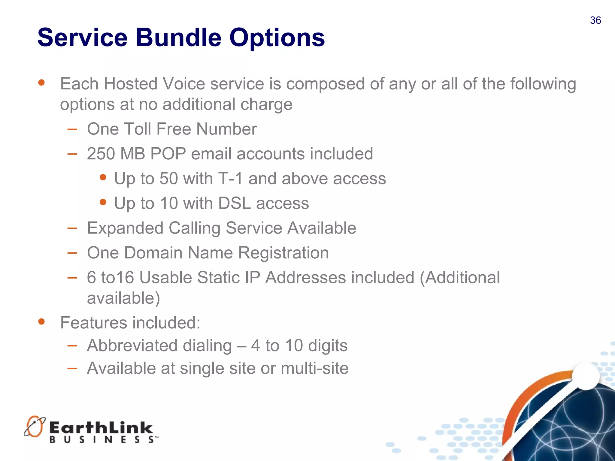 36
Service Bundle Options
• Each Hosted Voice service is composed of any or all of the following
options at no additional charge
– One Toll Free Number
– 250 MB POP email accounts included
• Up to 50 with T-1 and above access
• Up to 10 with DSL access
– Expanded Calling Service Available
– One Domain Name Registration
– 6 to16 Usable Static IP Addresses included (Additional
available)
• Features included:
– Abbreviated dialing – 4 to 10 digits
– Available at single site or multi-site
 