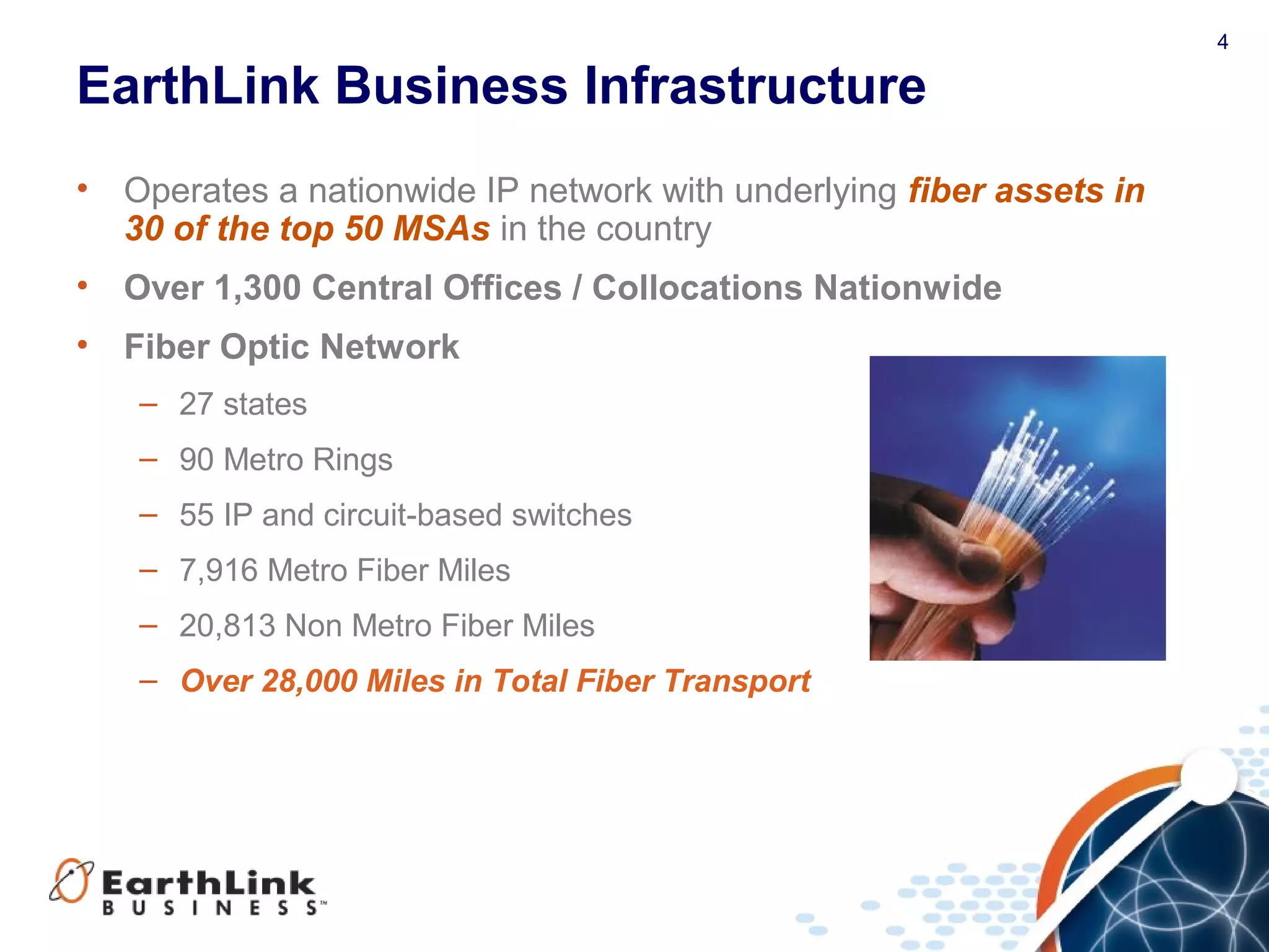 4
EarthLink Business Infrastructure
• Operates a nationwide IP network with underlying fiber assets in
30 of the top 50 MSAs in the country
• Over 1,300 Central Offices / Collocations Nationwide
• Fiber Optic Network
– 27 states
– 90 Metro Rings
– 55 IP and circuit-based switches
– 7,916 Metro Fiber Miles
– 20,813 Non Metro Fiber Miles
– Over 28,000 Miles in Total Fiber Transport
 