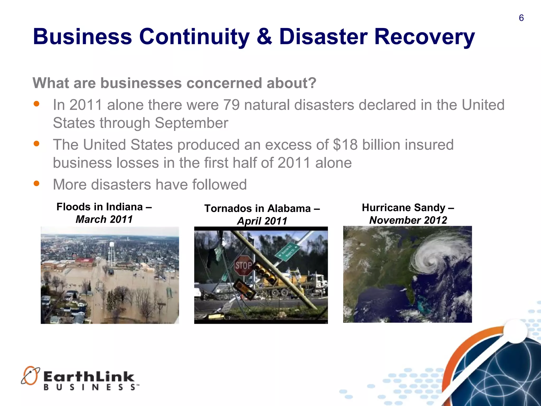 6
Business Continuity & Disaster Recovery
What are businesses concerned about?
• In 2011 alone there were 79 natural disasters declared in the United
States through September
• The United States produced an excess of $18 billion insured
business losses in the first half of 2011 alone
• More disasters have followed
Tornados in Alabama –
April 2011
Hurricane Sandy –
November 2012
Floods in Indiana –
March 2011
 