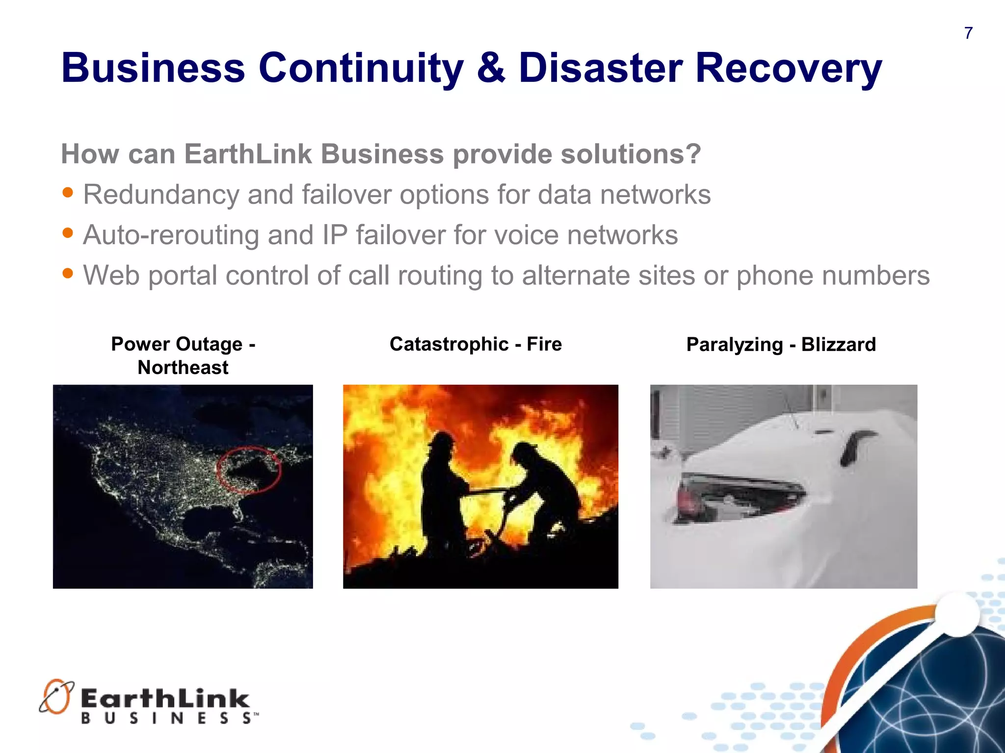 7
Business Continuity & Disaster Recovery
How can EarthLink Business provide solutions?
• Redundancy and failover options for data networks
• Auto-rerouting and IP failover for voice networks
• Web portal control of call routing to alternate sites or phone numbers
Power Outage -
Northeast
Paralyzing - BlizzardCatastrophic - Fire
 