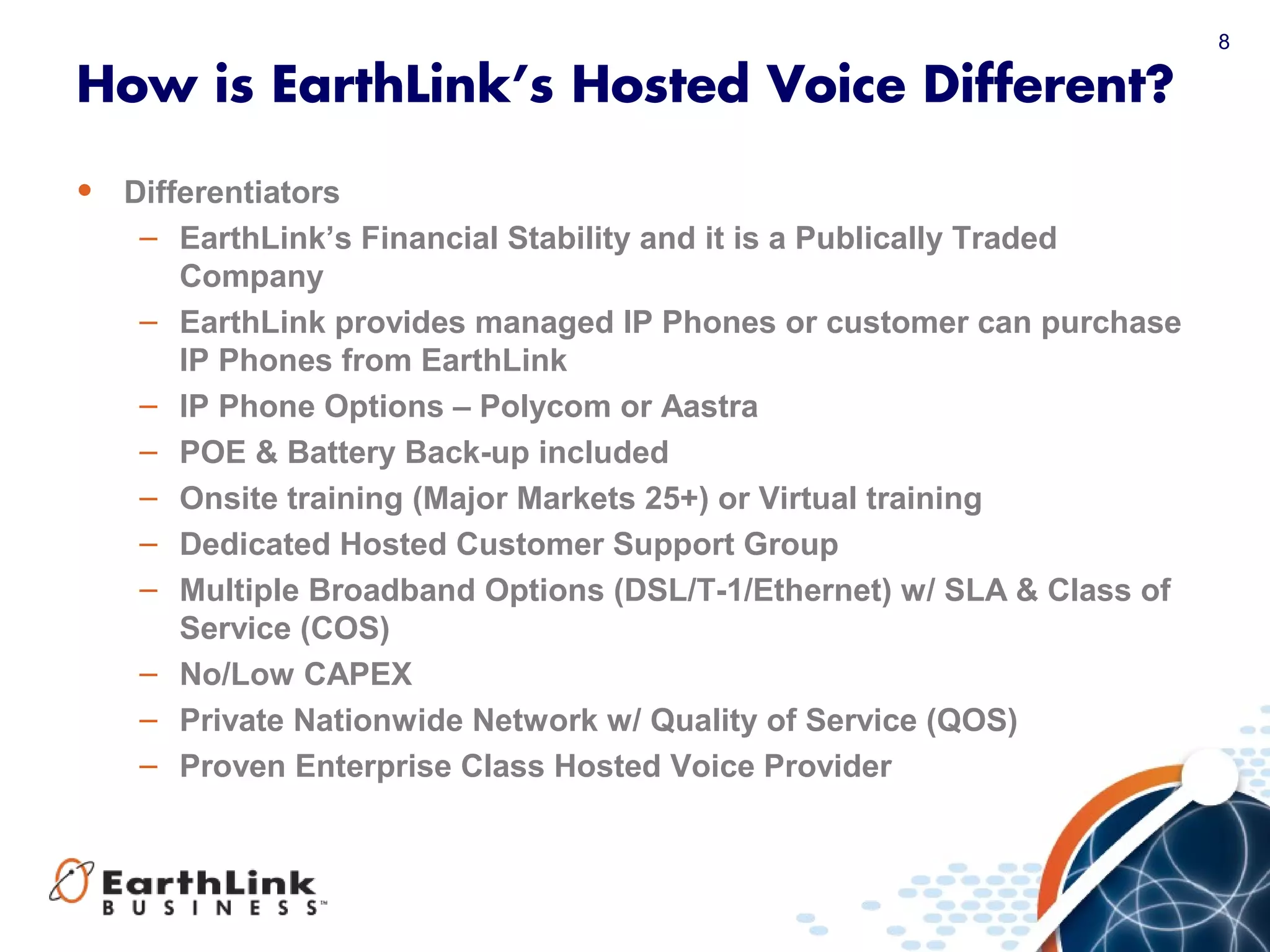8
How is EarthLink’s Hosted Voice Different?
• Differentiators
– EarthLink’s Financial Stability and it is a Publically Traded
Company
– EarthLink provides managed IP Phones or customer can purchase
IP Phones from EarthLink
– IP Phone Options – Polycom or Aastra
– POE & Battery Back-up included
– Onsite training (Major Markets 25+) or Virtual training
– Dedicated Hosted Customer Support Group
– Multiple Broadband Options (DSL/T-1/Ethernet) w/ SLA & Class of
Service (COS)
– No/Low CAPEX
– Private Nationwide Network w/ Quality of Service (QOS)
– Proven Enterprise Class Hosted Voice Provider
 