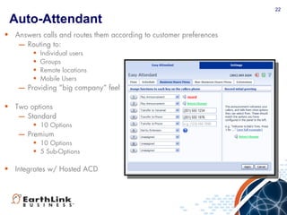 22
Auto-Attendant
• Answers calls and routes them according to customer preferences
– Routing to:
• Individual users
• Groups
• Remote locations
• Mobile Users
– Providing “big company” feel
• Two options
– Standard
• 10 Options
– Premium
• 10 Options
• 5 Sub-Options
• Integrates w/ Hosted ACD
22
 