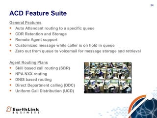 24
ACD Feature Suite
General Features
• Auto Attendant routing to a specific queue
• CDR Retention and Storage
• Remote Agent support
• Customized message while caller is on hold in queue
• Zero out from queue to voicemail for message storage and retrieval
Agent Routing Plans
• Skill based call routing (SBR)
• NPA NXX routing
• DNIS based routing
• Direct Department calling (DDC)
• Uniform Call Distribution (UCD)
 
