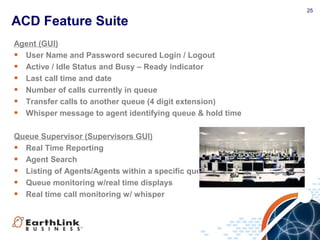 25
ACD Feature Suite
Agent (GUI)
• User Name and Password secured Login / Logout
• Active / Idle Status and Busy – Ready indicator
• Last call time and date
• Number of calls currently in queue
• Transfer calls to another queue (4 digit extension)
• Whisper message to agent identifying queue & hold time
Queue Supervisor (Supervisors GUI)
• Real Time Reporting
• Agent Search
• Listing of Agents/Agents within a specific queue
• Queue monitoring w/real time displays
• Real time call monitoring w/ whisper
 
