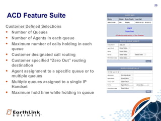 26
ACD Feature Suite
Customer Defined Selections
• Number of Queues
• Number of Agents in each queue
• Maximum number of calls holding in each
queue
• Customer designated call routing
• Customer specified “Zero Out” routing
destination
• Agent assignment to a specific queue or to
multiple queues
• Multiple queues assigned to a single IP
Handset
• Maximum hold time while holding in queue
 