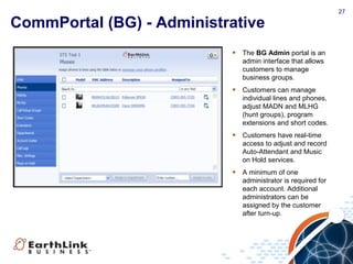 27
CommPortal (BG) - Administrative
• The BG Admin portal is an
admin interface that allows
customers to manage
business groups.
• Customers can manage
individual lines and phones,
adjust MADN and MLHG
(hunt groups), program
extensions and short codes.
• Customers have real-time
access to adjust and record
Auto-Attendant and Music
on Hold services.
• A minimum of one
administrator is required for
each account. Additional
administrators can be
assigned by the customer
after turn-up.
 