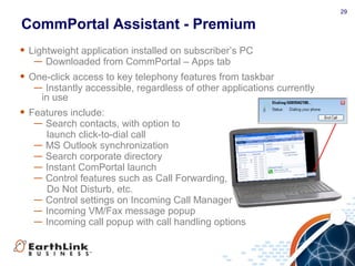29
CommPortal Assistant - Premium
• Lightweight application installed on subscriber’s PC
— Downloaded from CommPortal – Apps tab
• One-click access to key telephony features from taskbar
— Instantly accessible, regardless of other applications currently
in use
• Features include:
— Search contacts, with option to
launch click-to-dial call
— MS Outlook synchronization
— Search corporate directory
— Instant ComPortal launch
— Control features such as Call Forwarding,
Do Not Disturb, etc.
— Control settings on Incoming Call Manager
— Incoming VM/Fax message popup
— Incoming call popup with call handling options
 
