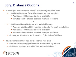 35
• Converged Minutes is the Hosted Voice Long Distance Plan
– 1500 Long Distance Only Minutes per service location
• Additional 1000 minute buckets available
• Minutes can be shared between multiple locations
OR
– 1500 Shared Long Distance and Mobile Minutes
• Adds an additional 500 minutes to bundle for each mobile line
• Additional 1000 minute buckets available
• Minutes can be shared between multiple locations
– Converged Minutes is for domestic LD, including Toll Free
• International is offered under a separate rate plan
– International dialing permissions are blocked by default
– Customer may opt to enable International dialing
Long Distance Options
 