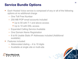 36
Service Bundle Options
• Each Hosted Voice service is composed of any or all of the following
options at no additional charge
– One Toll Free Number
– 250 MB POP email accounts included
• Up to 50 with T-1 and above access
• Up to 10 with DSL access
– Expanded Calling Service Available
– One Domain Name Registration
– 6 to16 Usable Static IP Addresses included (Additional
available)
• Features included:
– Abbreviated dialing – 4 to 10 digits
– Available at single site or multi-site
 