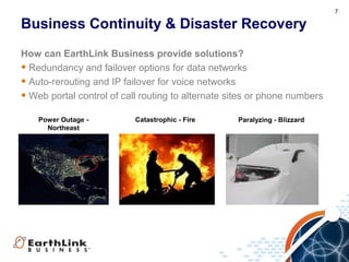 7
Business Continuity & Disaster Recovery
How can EarthLink Business provide solutions?
• Redundancy and failover options for data networks
• Auto-rerouting and IP failover for voice networks
• Web portal control of call routing to alternate sites or phone numbers
Power Outage -
Northeast
Paralyzing - BlizzardCatastrophic - Fire
 