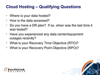 Cloud Hosting – Qualifying Questions
• Where is your data hosted?
• How is the data accessed?
• Do you have a DR plan? If so, when was the last time it
was tested?
• Have you experienced any data center/equipment
outages recently?
• What is your Recovery Time Objective (RTO)?
• What is your Recovery Point Objective (RPO)?

 