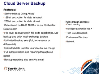 Cloud Server Backup
Features:
•Server backup using Ahsay
•128bit encryption for data in transit
•256bit encryption for data at rest
•Data stored on RAID 10 SAN in our Rochester

Pull Through Services:
•Cloud Hosting

Data Center
•File level backup with in file delta capabilities, DB

•Managed Exchange/365 +

backup and brick level exchange backup
•Unlimited backup sets (full, incremental or

•Professional Services

differential)
•Unlimited data transfer in and out at no charge
•Full administration and reporting through our
portal
•Backup reporting also sent via email

•Tech Care/Help Desk

•Network

 