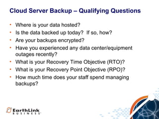 Cloud Server Backup – Qualifying Questions
•
•
•
•

Where is your data hosted?
Is the data backed up today? If so, how?
Are your backups encrypted?
Have you experienced any data center/equipment
outages recently?
• What is your Recovery Time Objective (RTO)?
• What is your Recovery Point Objective (RPO)?
• How much time does your staff spend managing
backups?

 