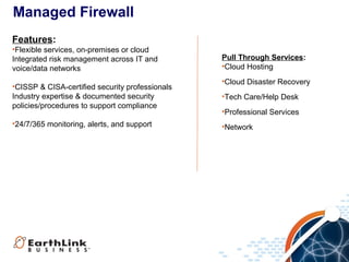 Managed Firewall
Features:
•Flexible services, on-premises or cloud
Integrated risk management across IT and
voice/data networks
•CISSP & CISA-certified security professionals
Industry expertise & documented security
policies/procedures to support compliance
•24/7/365 monitoring, alerts, and support

Pull Through Services:
•Cloud Hosting
•Cloud Disaster Recovery
•Tech Care/Help Desk
•Professional Services
•Network

 