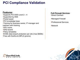 PCI Compliance Validation
Features:
•Supports PCI DSS Level 2 – 4
•Supported by ANX
•Portal based
•PCI knowledge base
•Training for business owner, IT manager and
cashiers with tracking
•ASV scans
•SAQ wizard
•Policy templates
•$100k data breach protection per site (max $500k)
•Free with EarthLink MPLS (promo)

Pull-Through Services:
•Direct Connect
•Managed Firewall
•Professional Services
•Network

 