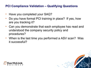 PCI Compliance Validation – Qualifying Questions
• Have you completed your SAQ?
• Do you have formal PCI training in place? If yes, how
are you tracking it?
• Can you demonstrate that each employee has read and
understood the company security policy and
procedures?
• When is the last time you performed a ASV scan? Was
it successful?

 