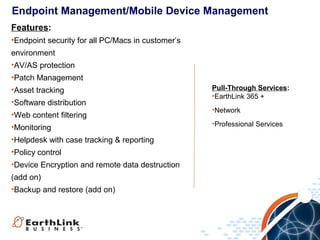 Endpoint Management/Mobile Device Management
Features:
•Endpoint security for all PC/Macs in customer’s
environment
•AV/AS protection
•Patch Management
•Asset tracking
•Software distribution
•Web content filtering
•Monitoring
•Helpdesk with case tracking & reporting
•Policy control
•Device Encryption and remote data destruction
(add on)
•Backup and restore (add on)

Pull-Through Services:
•EarthLink 365 +
•Network
•Professional Services

 