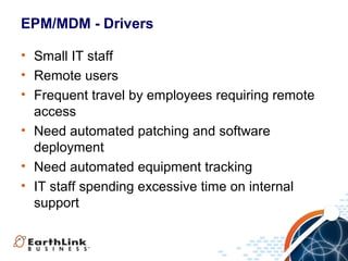 EPM/MDM - Drivers
• Small IT staff
• Remote users
• Frequent travel by employees requiring remote
access
• Need automated patching and software
deployment
• Need automated equipment tracking
• IT staff spending excessive time on internal
support

 