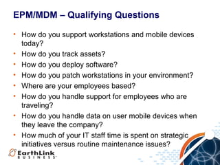 EPM/MDM – Qualifying Questions
• How do you support workstations and mobile devices
today?
• How do you track assets?
• How do you deploy software?
• How do you patch workstations in your environment?
• Where are your employees based?
• How do you handle support for employees who are
traveling?
• How do you handle data on user mobile devices when
they leave the company?
• How much of your IT staff time is spent on strategic
initiatives versus routine maintenance issues?

 