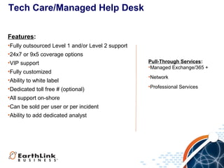 Tech Care/Managed Help Desk
Features:
•Fully outsourced Level 1 and/or Level 2 support
•24x7 or 9x5 coverage options
•VIP support
•Fully customized
•Ability to white label
•Dedicated toll free # (optional)
•All support on-shore
•Can be sold per user or per incident
•Ability to add dedicated analyst

Pull-Through Services:
•Managed Exchange/365 +
•Network
•Professional Services

 