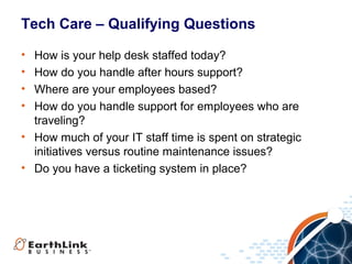 Tech Care – Qualifying Questions
•
•
•
•

How is your help desk staffed today?
How do you handle after hours support?
Where are your employees based?
How do you handle support for employees who are
traveling?
• How much of your IT staff time is spent on strategic
initiatives versus routine maintenance issues?
• Do you have a ticketing system in place?

 
