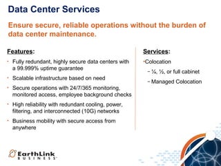 Data Center Services
Ensure secure, reliable operations without the burden of
data center maintenance.
Features:
•

Fully redundant, highly secure data centers with
a 99.999% uptime guarantee

•

Scalable infrastructure based on need

•

Secure operations with 24/7/365 monitoring,
monitored access, employee background checks

•

High reliability with redundant cooling, power,
filtering, and interconnected (10G) networks

•

Business mobility with secure access from
anywhere

Services:
•Colocation
− ¼, ½, or full cabinet
− Managed Colocation

 