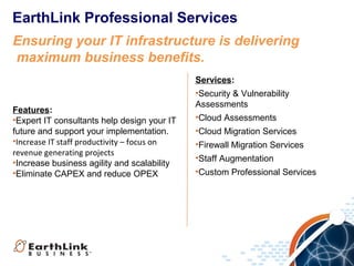 EarthLink Professional Services
Ensuring your IT infrastructure is delivering
maximum business benefits.

Features:
•Expert IT consultants help design your IT
future and support your implementation.
•Increase IT staff productivity – focus on
revenue generating projects
•Increase business agility and scalability
•Eliminate CAPEX and reduce OPEX

Services:
•Security & Vulnerability
Assessments
•Cloud Assessments
•Cloud Migration Services
•Firewall Migration Services
•Staff Augmentation
•Custom Professional Services

 