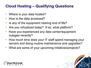 Cloud Hosting – Qualifying Questions
•
•
•
•
•

Where is your data hosted?
How is the data accessed?
Is any of the equipment nearing end of life?
Are you virtualized today? If so, what platform?
Have you experienced any data center/equipment
outages recently?
• How much time does your IT staff spend managing your
servers and doing routine maintenance and upgrades?
• What are some of your upcoming initiatives/projects?

 
