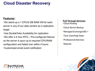 Cloud Disaster Recovery

Features:
•We stand up a 1 CPU/2 GB RAM VM for each
server in any of our data centers as a replication
target
•Use DoubleTake Availability for replication
•We offer a 4 hour RTO – Pre-configured failover

Pull Through Services:
•Cloud Hosting
•Cloud Server Backup
•Managed Exchange/365 +
•Tech Care/Help Desk

so the server is spun up to required CPU/RAM

•Professional Services

configuration and failed over within 4 hours
•Customized email event notification

•Network

 
