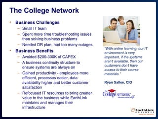 The College Network
• Business Challenges
– Small IT team
– Spent more time troubleshooting issues
than solving business problems
– Needed DR plan, had too many outages
• Business Benefits
– Avoided $200-300K of CAPEX
– A business continuity structure to
ensure systems are always on
– Gained productivity - employees more
efficient, processes easier, data
availability higher and better customer
satisfaction
– Refocused IT resources to bring greater
value to the business while EarthLink
maintains and manages their
infrastructure
“With online learning, our IT
environment is very
important, if the systems
aren’t available, then our
customers don’t have
access to their course
materials.”
Ryan Sallee, CIO
 