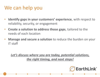 We can help you 
• Identify gaps in your customers’ experience, with respect to 
13 
reliability, security, or engagement 
• Create a solution to address those gaps, tailored to the 
needs of each location 
• Manage and secure a solution to reduce the burden on your 
IT staff 
Let’s discuss where you are today, potential solutions, 
the right timing, and next steps! 
 