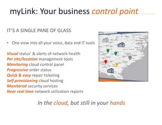 myLink: Your business control point 
IT’S A SINGLE PANE OF GLASS 
• One view into all your voice, data and IT tools 
Visual status’ & alerts of network health 
Per site/location management tools 
Monitoring cloud control panel 
Progressive order status 
Quick & easy repair ticketing 
Self provisioning cloud hosting 
Monitored security services 
Near real time network utilization reports 
In the cloud, but still in your hands 
