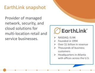 EarthLink snapshot 
2 
Provider of managed 
network, security, and 
cloud solutions for 
multi-location retail and 
service businesses.  NASDAQ: ELNK 
 Founded in 1994 
 Over $1 billion in revenue 
 Thousands of business 
customers 
 Headquarters in Atlanta 
with offices across the U.S. 
 