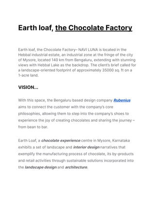 Earth loaf, the Chocolate Factory
Earth loaf, the Chocolate Factory– NAVI LUNA is located in the
Hebbal industrial estate, an industrial zone at the fringe of the city
of Mysore, located 140 km from Bengaluru, extending with stunning
views with Hebbal Lake as the backdrop. The client’s brief called for
a landscape-oriented footprint of approximately 35000 sq. ft on a
1-acre land.
VISION...
With this space, the Bengaluru based design company Rubenius
aims to connect the customer with the company’s core
philosophies, allowing them to step into the company’s shoes to
experience the joy of creating chocolates and sharing the journey –
from bean to bar.
Earth Loaf, a chocolate experience centre in Mysore, Karnataka
exhibits a set of landscape and interior design narratives that
exemplify the manufacturing process of chocolate, its by-products
and retail activities through sustainable solutions incorporated into
the landscape design and architecture.
 