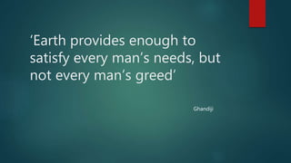 ‘Earth provides enough to
satisfy every man’s needs, but
not every man’s greed’
Ghandiji
 