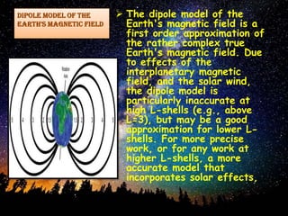 Dipole model of the
Earth's magnetic field
 The dipole model of the
Earth's magnetic field is a
first order approximation of
the rather complex true
Earth's magnetic field. Due
to effects of the
interplanetary magnetic
field, and the solar wind,
the dipole model is
particularly inaccurate at
high L-shells (e.g., above
L=3), but may be a good
approximation for lower L-
shells. For more precise
work, or for any work at
higher L-shells, a more
accurate model that
incorporates solar effects,
 