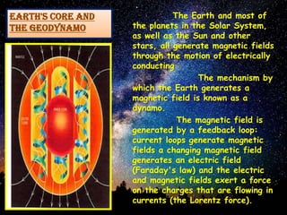 EARTH'S CORE AND
THE GEODYNAMO
The Earth and most of
the planets in the Solar System,
as well as the Sun and other
stars, all generate magnetic fields
through the motion of electrically
conducting
The mechanism by
which the Earth generates a
magnetic field is known as a
dynamo.
The magnetic field is
generated by a feedback loop:
current loops generate magnetic
fields a changing magnetic field
generates an electric field
(Faraday's law) and the electric
and magnetic fields exert a force
on the charges that are flowing in
currents (the Lorentz force).
 