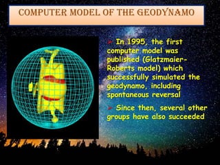  In 1995, the first
computer model was
published (Glatzmaier-
Roberts model) which
successfully simulated the
geodynamo, including
spontaneous reversal
 Since then, several other
groups have also succeeded
Computer Model of the Geodynamo
 