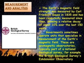 MEASUREMENT
AND ANALYSIS  The Earth's magnetic field
strength was measured by Carl
Friedrich Gauss in 1835 and has
been repeatedly measured since
then, showing a relative decay
of about 10% over the last 150
years.
 Governments sometimes
operate units that specialize in
measurement of the Earth's
magnetic field. These are
geomagnetic observatories,
typically part of a national
Geological survey, for example
the British Geological Survey's
Eskdalemuir Observatory
 
