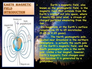 EARTH MAGNETIC
FIELD
introduction
 Earth's magnetic field, also
known as the geomagnetic field, is the
magnetic field that extends from the
Earth's interior out into space, where
it meets the solar wind, a stream of
charged particles emanating from the
Sun.
 Its magnitude at the Earth's surface
ranges from 25 to 65 microteslas
(0.25 to 0.65 gauss).
 The North geomagnetic pole,
located near Greenland in the northern
hemisphere, is actually the south pole
of the Earth's magnetic field, and the
South geomagnetic pole is the north
pole. Unlike a bar magnet, however,
Earth's magnetic field changes over
time because it is generated by a
geodynamo
 