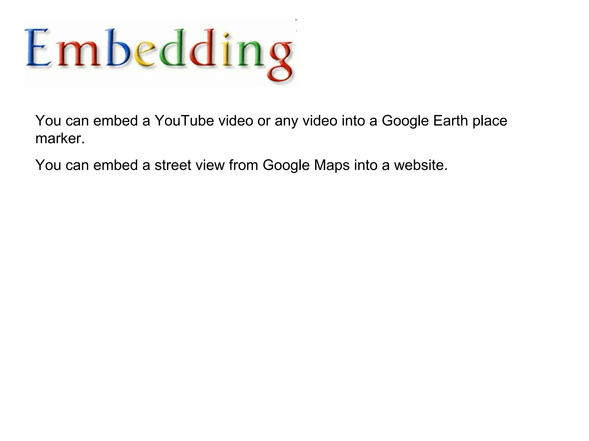 You can embed a YouTube video or any video into a Google Earth place marker.  You can embed a street view from Google Maps into a website. 