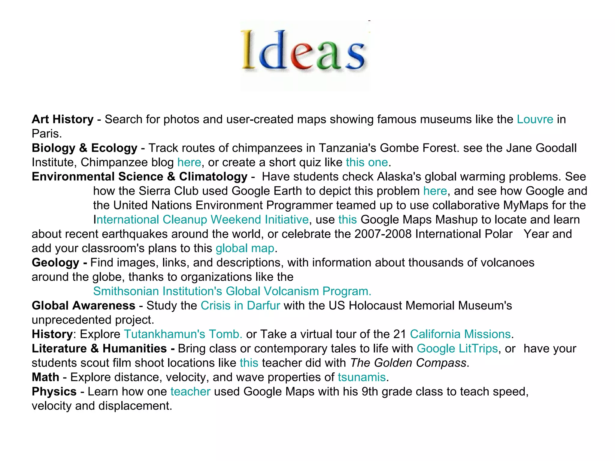 Art History  - Search for photos and user-created maps showing famous museums like the  Louvre  in  Paris.  Biology & Ecology  - Track routes of chimpanzees in Tanzania's Gombe Forest. see the Jane Goodall  Institute, Chimpanzee blog  here , or create a short quiz like  this one .  Environmental Science & Climatology  -  Have students check Alaska's global warming problems. See  how the Sierra Club used Google Earth to depict this problem  here , and see how Google and  the United Nations Environment Programmer teamed up to use collaborative MyMaps for the  I nternational Cleanup Weekend Initiative , use  this  Google Maps Mashup to locate and learn  about recent earthquakes around the world, or celebrate the 2007-2008 International Polar  Year and add your classroom's plans to this  global map .  Geology -  Find images, links, and descriptions, with information about thousands of volcanoes  around the globe, thanks to organizations like the  Smithsonian Institution's Global Volcanism Program.   Global Awareness  - Study the  Crisis in Darfur  with the US Holocaust Memorial Museum's  unprecedented project.  History : Explore  Tutankhamun's  Tomb.  or Take a virtual tour of the 21  California Missions .  Literature & Humanities -  Bring class or contemporary tales to life with  Google  LitTrips , or  have your  students scout film shoot locations like  this  teacher did with  The Golden Compass .  Math  - Explore distance, velocity, and wave properties of  tsunamis .  Physics  - Learn how one  teacher  used Google Maps with his 9th grade class to teach speed,  velocity and displacement. 