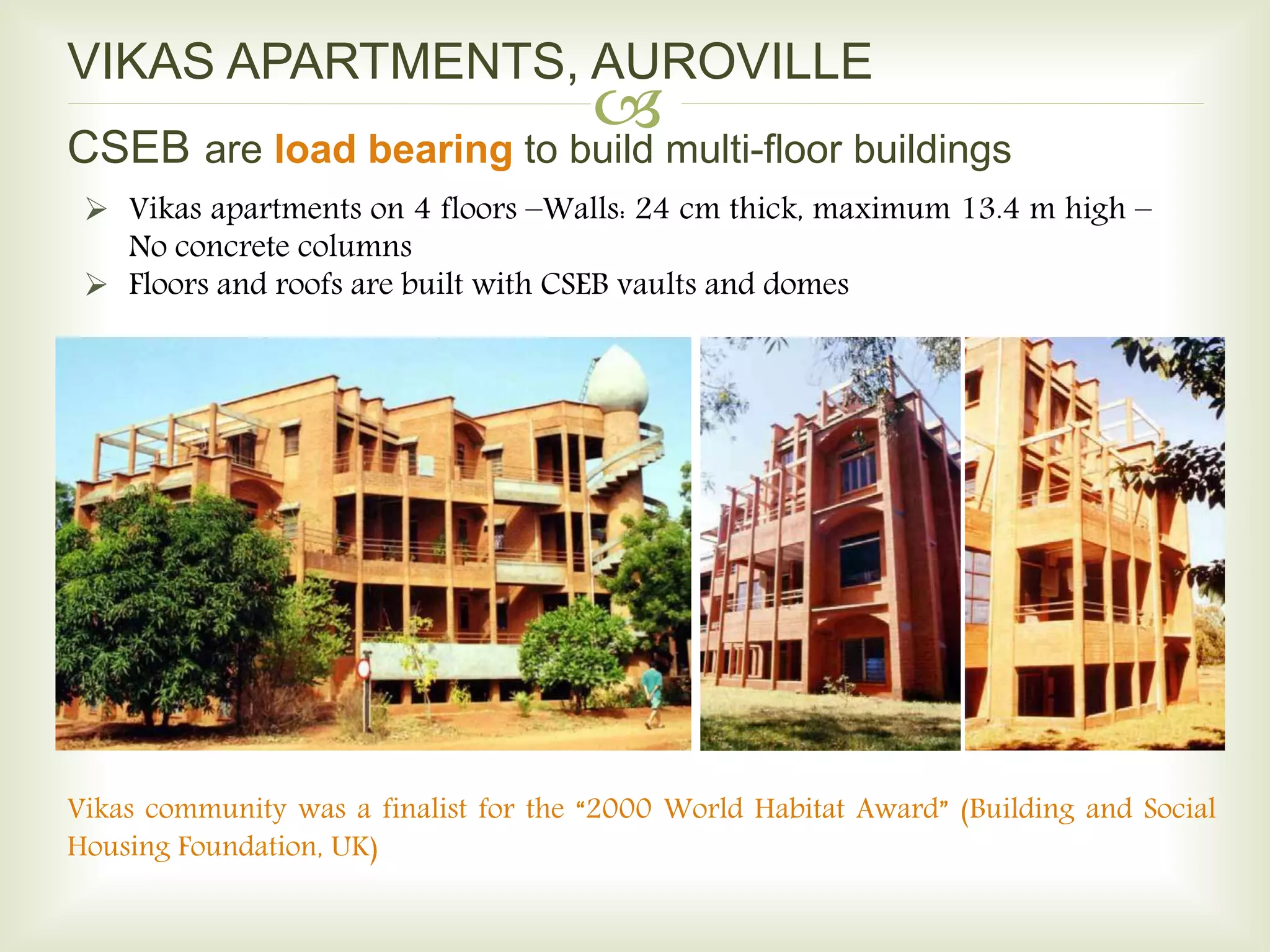 
VIKAS APARTMENTS, AUROVILLE
 Vikas apartments on 4 floors –Walls: 24 cm thick, maximum 13.4 m high –
No concrete columns
 Floors and roofs are built with CSEB vaults and domes
Vikas community was a finalist for the “2000 World Habitat Award” (Building and Social
Housing Foundation, UK)
CSEB are load bearing to build multi-floor buildings
 