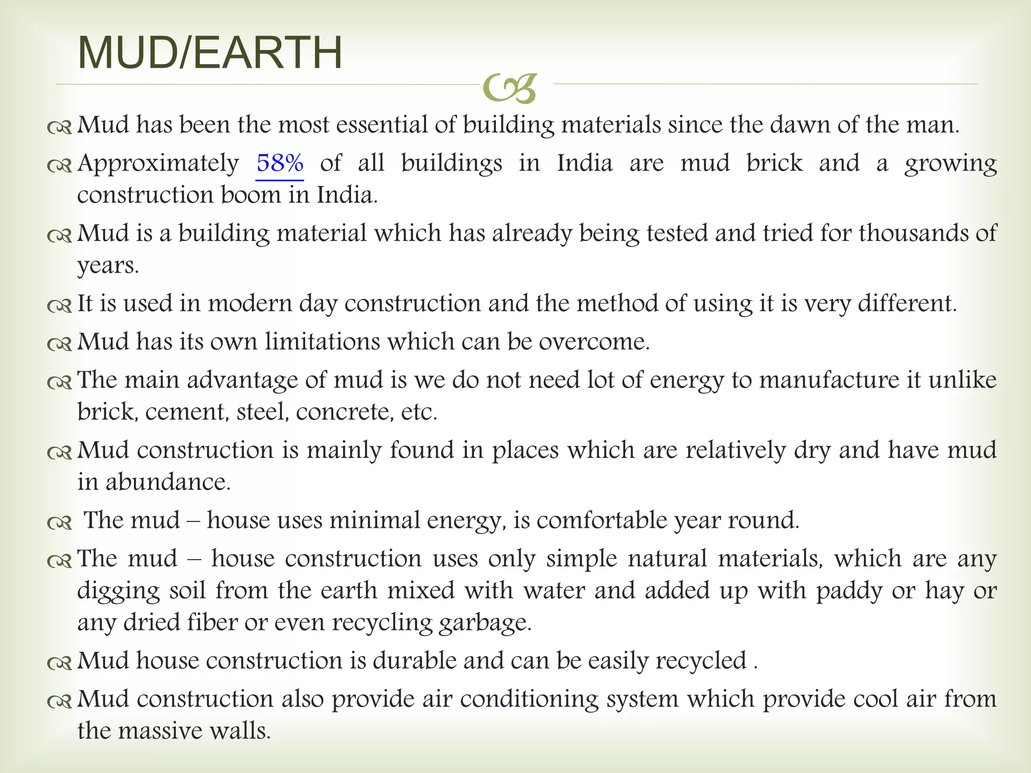 
 Mud has been the most essential of building materials since the dawn of the man.
 Approximately 58% of all buildings in India are mud brick and a growing
construction boom in India.
 Mud is a building material which has already being tested and tried for thousands of
years.
 It is used in modern day construction and the method of using it is very different.
 Mud has its own limitations which can be overcome.
 The main advantage of mud is we do not need lot of energy to manufacture it unlike
brick, cement, steel, concrete, etc.
 Mud construction is mainly found in places which are relatively dry and have mud
in abundance.
 The mud – house uses minimal energy, is comfortable year round.
 The mud – house construction uses only simple natural materials, which are any
digging soil from the earth mixed with water and added up with paddy or hay or
any dried fiber or even recycling garbage.
 Mud house construction is durable and can be easily recycled .
 Mud construction also provide air conditioning system which provide cool air from
the massive walls.
MUD/EARTH
 