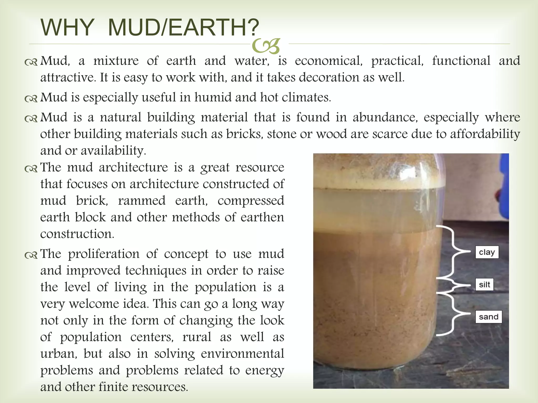 
WHY MUD/EARTH?
 Mud, a mixture of earth and water, is economical, practical, functional and
attractive. It is easy to work with, and it takes decoration as well.
 Mud is especially useful in humid and hot climates.
 Mud is a natural building material that is found in abundance, especially where
other building materials such as bricks, stone or wood are scarce due to affordability
and or availability.
 The mud architecture is a great resource
that focuses on architecture constructed of
mud brick, rammed earth, compressed
earth block and other methods of earthen
construction.
 The proliferation of concept to use mud
and improved techniques in order to raise
the level of living in the population is a
very welcome idea. This can go a long way
not only in the form of changing the look
of population centers, rural as well as
urban, but also in solving environmental
problems and problems related to energy
and other finite resources.
 