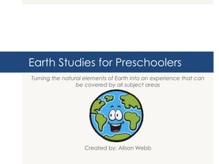 Earth Studies for Preschoolers
Turning the natural elements of Earth into an experience that can
be covered by all subject areas
Created by: Alison Webb
 